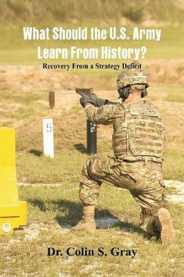What Should the U.S. Army Learn From History? Recovery From a Strategy Deficit - Colin S Gray - cover