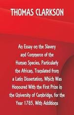An Essay on the Slavery and Commerce of the Human Species, Particularly the African, Translated from a Latin Dissertation, Which Was Honoured With the First Prize in the University of Cambridge, for the Year 1785, With Additions