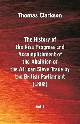 The History of the Rise, Progress and Accomplishment of the Abolition of the African Slave Trade by the British Parliament (1808), Vol. I - Thomas Clarkson - cover