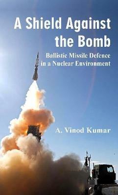 A Shield Against the Bomb: Ballistic Missile Defence in a Nuclear Environment - A.Vinod Kumar - cover