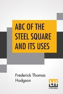 ABC Of The Steel Square And Its Uses: Being A Condensed Compilation From The Copyrighted Works Of Fred T. Hodgson, Author Of The Steel Square And Its Uses, Practical Carpentry And Numerous Other Works On Building And Construction - Frederick Thomas Hodgson - cover