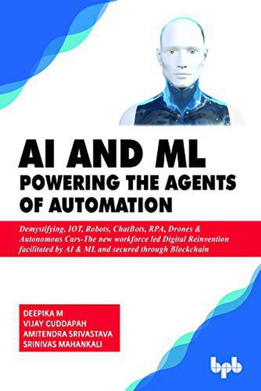 AI & ML - Powering the Agents of Automation: Demystifying, IOT, Robots, ChatBots, RPA, Drones & Autonomous Cars- The new workforce led Digital Reinvention facilitated by AI & ML and secured through Blockchain - Vijay Cuddapah,Amitendra Srivastava,Srinivas Mahankali - cover