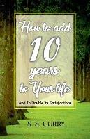 How to add 10 Years to Your Life And To Double Its Satisfactions