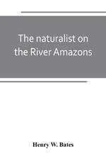 The naturalist on the River Amazons: a record of adventures, habits of animals, sketches of Brazilian and Indian life, and aspects of nature under the Equator, during eleven years of travel