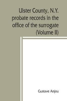 Ulster County, N.Y. probate records in the office of the surrogate, and in the county clerk's office at Kingston, N.Y.: a careful abstract and translation of the Dutch and english wills, letters of administration after intestates, and inventories from l665, with genealogical and historical notes (Volume II) - Gustave Anjou - cover