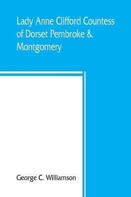 Lady Anne Clifford, Countess of Dorset, Pembroke & Montgomery, 1590-1676. Her life, letters and work, extracted from all the original documents available, many of which are here printed for the first time - George C Williamson - cover