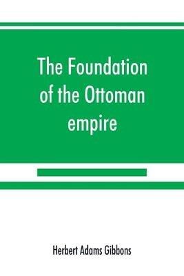 The foundation of the Ottoman empire; a history of the Osmanlis up to the death of Bayezid I (1300-1403) - Herbert Adams Gibbons - cover