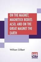 On The Magnet, Magnetick Bodies Also, And On The Great Magnet The Earth: A New Physiology, Translated From The Latin By Silvanus Phillips Thompson - William Gilbert - cover