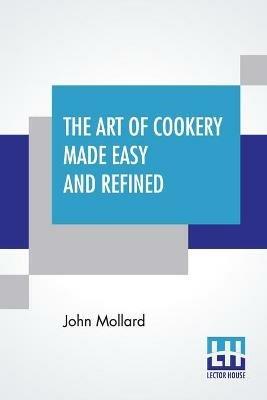 The Art Of Cookery Made Easy And Refined: Comprising Ample Directions For Preparing Every Article Requisite For Furnishing The Tables Of The Nobleman, Gentleman, And Tradesman. - John Mollard - cover