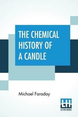 The Chemical History Of A Candle: A Course Of Lectures Delivered Before A Juvenile Audience At The Royal Institution Edited By William Crookes - Michael Faraday - cover