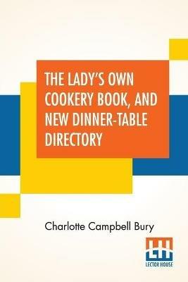 The Lady's Own Cookery Book, And New Dinner-Table Directory: In Which Will Be Found A Large Collection Of Original Receipts, Including Not Only The Result Of The Authoress's Many Years Observation, Experience, And Research, But Also The Contributions Of An Extensive Circle Of Acquaintance: Adapted To The Use Of Pers - Charlotte Campbell Bury - cover