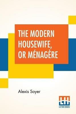 The Modern Housewife, Or Menagere: Comprising Nearly One Thousand Receipts, For The Economic And Judicious Preparation Of Every Meal Of The Day, With Those Of The Nursery And Sick Room, And Minute Directions For Family Management In All Its Branches. Edited By An American Housekeeper. - Alexis Soyer - cover