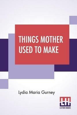 Things Mother Used To Make: A Collection Of Old Time Recipes, Some Nearly One Hundred Years Old And Never Published Before - Lydia Maria Gurney - cover