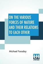 On The Various Forces Of Nature And Their Relations To Each Other: A Course Of Lectures Delivered Before A Juvenile Audience At The Royal Institution Edited By William Crookes, F.C.S.