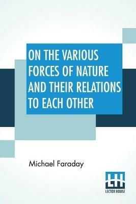 On The Various Forces Of Nature And Their Relations To Each Other: A Course Of Lectures Delivered Before A Juvenile Audience At The Royal Institution Edited By William Crookes, F.C.S. - Michael Faraday - cover