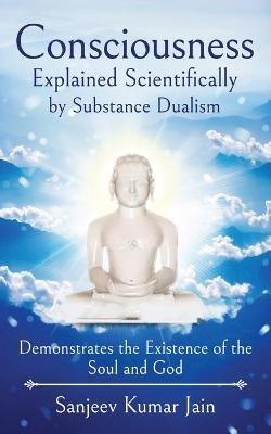 Consciousness Explained Scientifically by Substance Dualism: Demonstrates the Existence of the Soul and God - Sanjeev Kumar Jain - cover