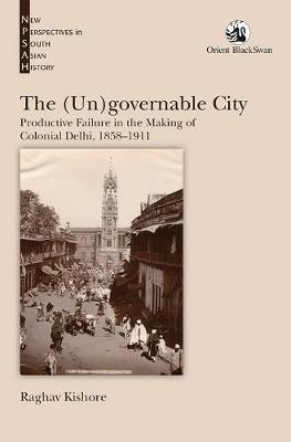 The (Un)governable City: Productive Failure in the Making of Colonial Delhi, 1858-1911 - Raghav Kishore - cover
