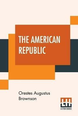 The American Republic: Its Constitution, Tendencies, And Destiny. - Orestes Augustus Brownson - cover