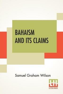 Bahaism And Its Claims: A Study Of The Religion Promulgated By Baha Ullah And Abdul Baha - Samuel Graham Wilson - cover