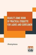 Beadle's Dime Book Of Practical Etiquette For Ladies And Gentlemen: Being A Guide To True Gentility And Good-Breeding, And A Complete Directory To The Usages And Observances Of Society. Including Etiquette Of The Ball Room, Of The Evening Party, The Dinner-Party, The Card And Chess Table, Of Business, Of The Home Circle, &