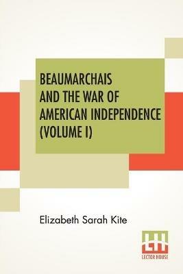 Beaumarchais And The War Of American Independence (Volume I): With A Foreword By James M. Beck (In Two Volumes, Vol. I.) - Elizabeth Sarah Kite - cover