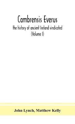 Cambrensis everus: the history of ancient Ireland vindicated: the religion, laws and civilization of her people exhibited in the lives and actions of her kings, princes, saints, bishops, bards, and other learned men (Volume I) - John Lynch,Matthew Kelly - cover