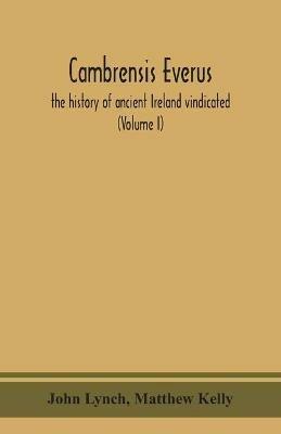 Cambrensis everus: the history of ancient Ireland vindicated: the religion, laws and civilization of her people exhibited in the lives and actions of her kings, princes, saints, bishops, bards, and other learned men (Volume I) - John Lynch,Matthew Kelly - cover