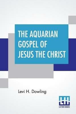 The Aquarian Gospel Of Jesus The Christ: The Philosophic And Practical Basis Of The Religion Of The Aquarian Age Of The World And Of The Church Universal Transcribed From The Book Of God's Emembrances, Known As The Akashic Records; With Introduction By Eva S. Dowling, A. Ph. D. - Levi H Dowling - cover