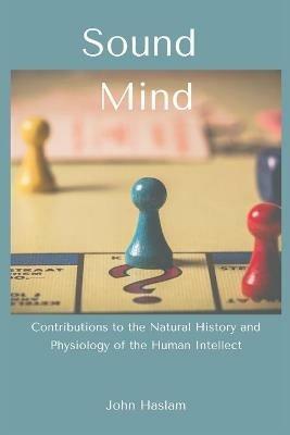 Sound Mind: Contributions to the Natural History and Physiology of the Human Intellect - John Haslam - cover