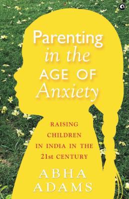 PARENTING IN THE AGE OF ANXIETY: Raising Children in India in the 21st Century - Abha Adams - cover