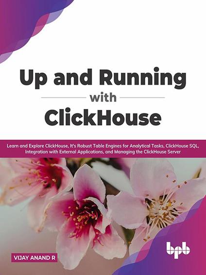 Up and Running with ClickHouse: Learn and Explore ClickHouse, It's Robust Table Engines for Analytical Tasks, ClickHouse SQL, Integration with External Applications, and Managing the ClickHouse Server