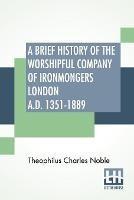 A Brief History Of The Worshipful Company Of Ironmongers London A.D. 1351-1889: With An Appendix Containing Some Account Of The Blacksmiths' Company