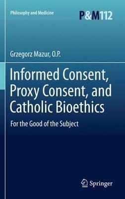 Informed Consent, Proxy Consent, and Catholic Bioethics: For the Good of the Subject - Grzegorz Mazur, O.P. - cover