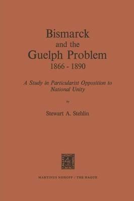 Bismarck and the Guelph Problem 1866–1890: A Study in Particularist Opposition to National Unity - S.A. Stehlin - cover