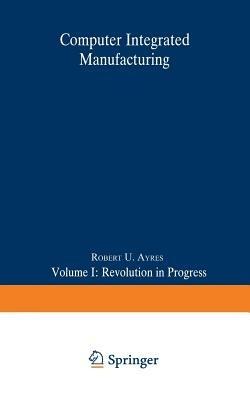 Computer Integrated Manufacturing: Volume I: Revolution in Progress - Robert U. Ayres - cover