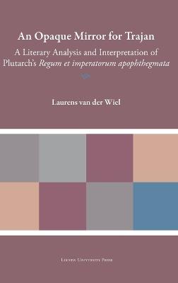 An Opaque Mirror For Trajan: A Literary Analysis and Interpretation of Plutarch's 'Regum et Imperatorum Apophthegmata' - Laurens van der Wiel - cover
