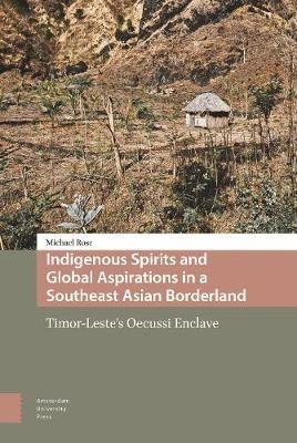 Indigenous Spirits and Global Aspirations in a Southeast Asian Borderland: Timor-Leste's Oecussi Enclave - Michael Rose - cover