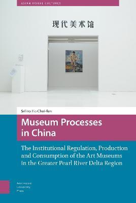Museum Processes in China: The Institutional Regulation, Production and Consumption of the Art Museums in the Greater Pearl River Delta Region - Chui-fun Selina Ho - cover