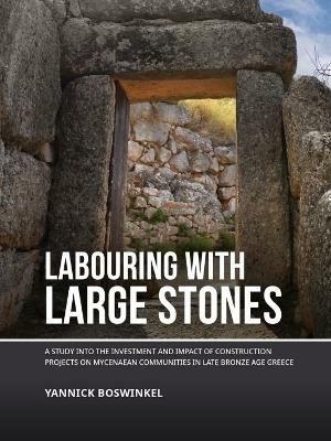 Labouring with Large Stones: A Study into the Investment and Impact of Construction Projects on Mycenaean Communities in Late Bronze Age Greece - Yannick Boswinkel - cover