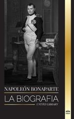 Napoleón Bonaparte: La biografía de un emperador parisino, su ascenso, vida, revolución y legado