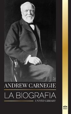 Andrew Carnegie: La biograf?a de un industrial y fil?ntropo estadounidense, su riqueza y su legado - United Library - cover