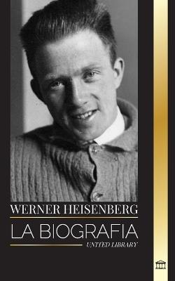 Werner Heisenberg: La biograf?a de un pionero de la mec?nica cu?ntica, sus principios y el legado de la ciencia moderna - United Library - cover