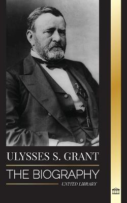 Ulysses S. Grant: The Biography of the American Republic Hero, who Rescued a Fragile Union from the Confederacy during Civil War - United Library - cover