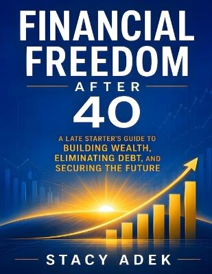 Financial Freedom After 40: A Late Starter's Guide to Building Wealth, Eliminating Debt, and Securing the Future - Stacy Adek - cover
