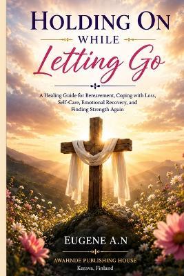 Holding On While Letting Go: A Healing Guide for Bereavement, Coping with Loss, Self-Care, Emotional Recovery, and Finding Strength Again. - Eugene A N - cover