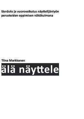 Älä näyttele: Läsnäolo ja vuorovaikutus näyttelijäntyön perusteiden oppimisen näkökulmana - Tiina Markkanen - cover