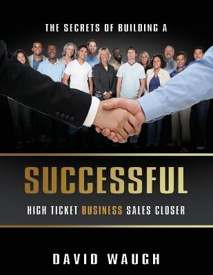 The Secrets Of Building A Successful High Ticket Business Sales Closer - David Waugh - cover