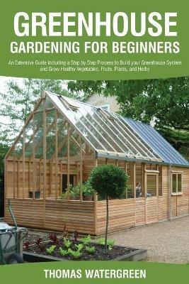 Greenhouse Gardening for Beginners: An Extensive Guide Including a Step by Step Process to Build your Greenhouse System and Grow Healthy Vegetables, Fruits, Plants, and Herbs - Thomas Watergreen - cover