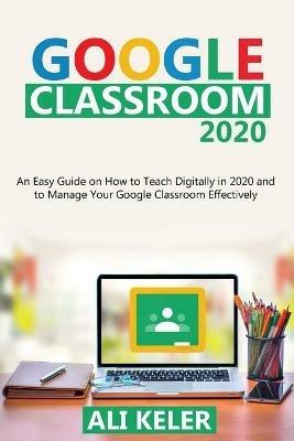 Google Classroom 2020: An Easy Guide on How to Teach Digitally in 2020 and To Manage Your Google Classroom Effectively - Ali Keler - cover