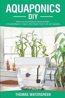 Aquaponics DIY: Realize Your Own Aquaponic Gardening Project. A Complete Beginner's Guide to grow Organic Herbs, Fruits, and Vegetables - Thomas Watergreen - cover